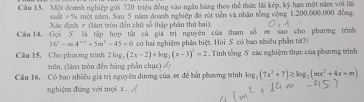 Một doanh nghiệp gửi 720 triệu đồng vào ngân hàng theo thể thức lãi kép, kỳ hạn một năm với lãi
suất r% một năm. Sau 5 năm doanh nghiệp đó rút tiền và nhận tổng cộng 1.200.000.000 đồng.
Xác định r (làm tròn đến chữ số thập phân thứ hai).
Câu 14. Gọi S là tập hợp tất cả giá trị nguyên của tham số m sao cho phương trình
16^x-m.4^(x+1)+5m^2-45=0 có hai nghiệm phân biệt. Hỏi S có bao nhiêu phần tử?
Câu 15. Cho phương trình 2log _2(2x-2)+log _2(x-3)^2=2. Tính tổng S các nghiệm thực của phương trình
trên. (làm tròn đến hàng phần chục)
Câu 16. Có bao nhiêu giá trị nguyên dương của m để bất phương trình log _2(7x^2+7)≥ log _2(mx^2+4x+m)
nghiệm đúng với mọi x.