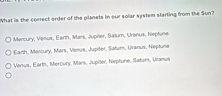 What is the correct order of the planets in our solar system starting from the Sun?
Mercury, Venus, Earth, Mars, Jupiter, Saturn, Uranus, Neptune
Earth, Mercury, Mars, Venus, Jupiter, Saturn, Uranus, Neptune
Venus, Earth, Mercury, Mars, Jupiter, Neptune, Saturn, Uranus