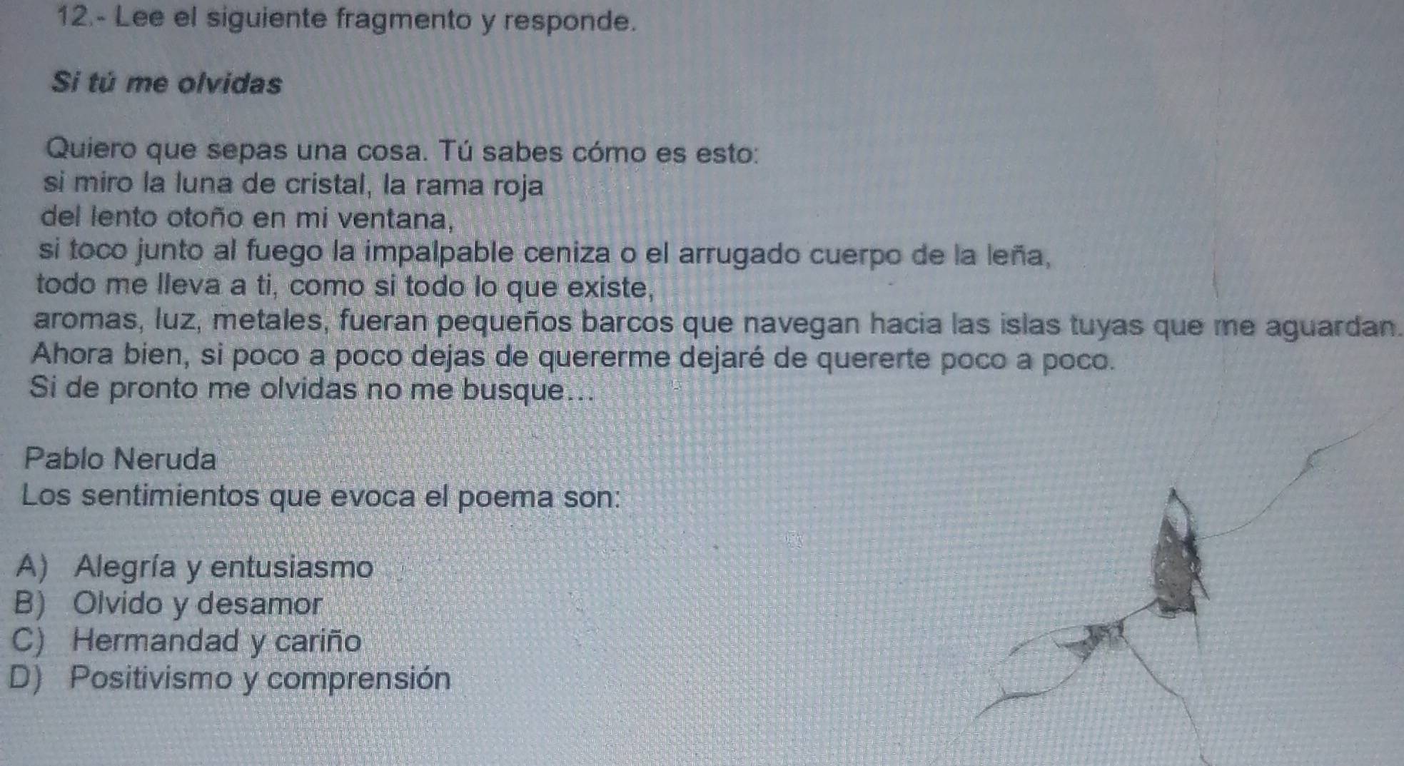 12.- Lee el siguiente fragmento y responde.
Si tú me olvidas
Quiero que sepas una cosa. Tú sabes cómo es esto:
si miro la luna de cristal, la rama roja
del lento otoño en mi ventana,
si toco junto al fuego la impalpable ceniza o el arrugado cuerpo de la leña,
todo me lleva a ti, como si todo lo que existe,
aromas, luz, metales, fueran pequeños barcos que navegan hacia las islas tuyas que me aguardan.
Ahora bien, si poco a poco dejas de quererme dejaré de quererte poco a poco.
Si de pronto me olvidas no me busque...
Pablo Neruda
Los sentimientos que evoca el poema son:
A) Alegría y entusiasmo
B) Olvido y desamor
C) Hermandad y cariño
D) Positivismo y comprensión