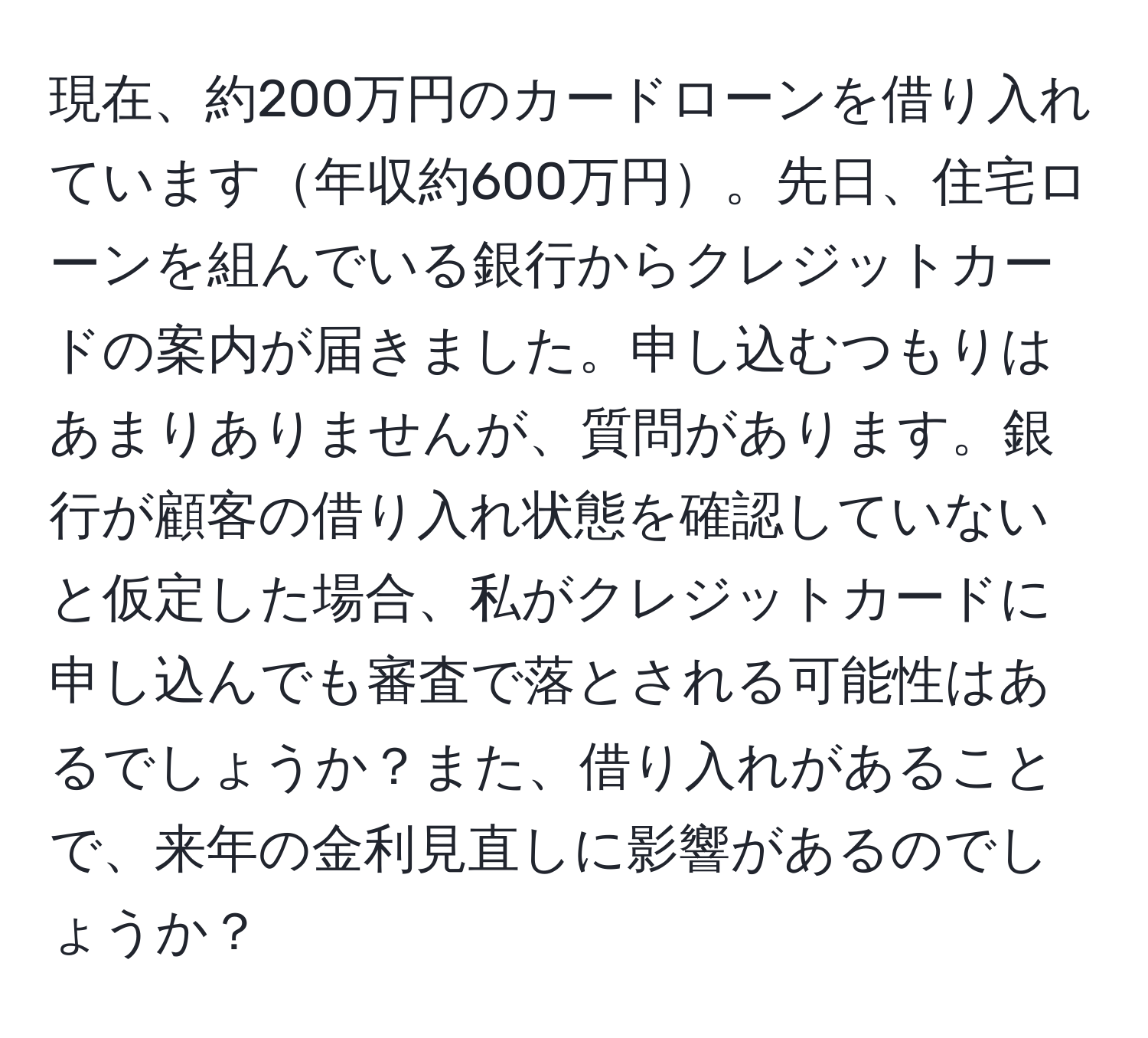 現在、約200万円のカードローンを借り入れています年収約600万円。先日、住宅ローンを組んでいる銀行からクレジットカードの案内が届きました。申し込むつもりはあまりありませんが、質問があります。銀行が顧客の借り入れ状態を確認していないと仮定した場合、私がクレジットカードに申し込んでも審査で落とされる可能性はあるでしょうか？また、借り入れがあることで、来年の金利見直しに影響があるのでしょうか？