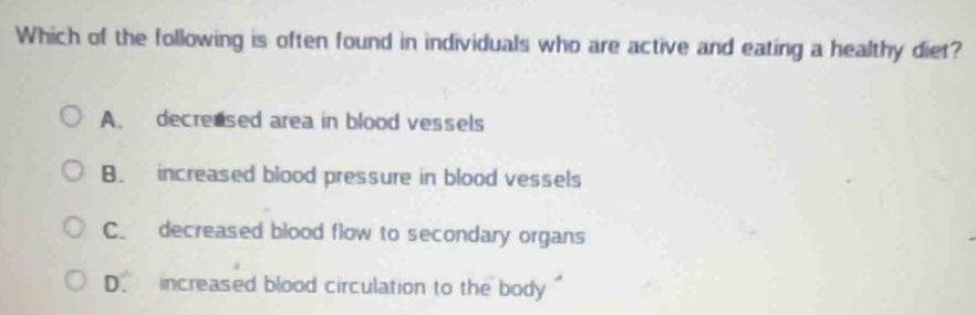 Which of the following is often found in individuals who are active and eating a healthy diet?
A. decrensed area in blood vessels
B. increased blood pressure in blood vessels
C. decreased blood flow to secondary organs
D. increased blood circulation to the body