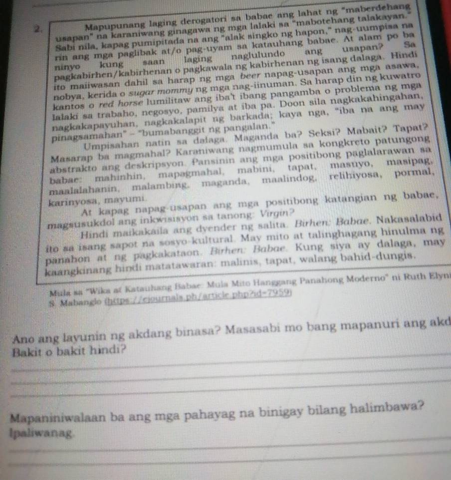 Mapupunang laging derogatori sa babae ang lahat ng "maberdehan
usapan” na karaniwang ginagawa ng mga lalaki sa “mabotehang talakayan.”
Sabi nila, kapag pumipitada na ang "alak singko ng hapon," nag-uumpisa na
rin ang mga paglibak at/o pag-uyam sa katauhang babae. At alam po ba
ninyo kung saan laging naglulundo ang usapan? So
pagkabirhen/kabirhenan o pagkawala ng kabirhenan ng isang dalaga. Hindi
ito maiiwasan dahil sa harap ng mga beer napag-usapan ang mga asawa.
nobya, kerida o sugɑr mommy ng mga nag-iinuman. Sa harap din ng kuwatro
kantos o red horse lumilitaw ang iba't ibang pangamba o problema ng mga 
Ialakí sa trabaho, negosyo, pamilya at iba pa. Doon sila nagkakahingahan,
nagkakapayuhan, nagkakalapit ng barkada; kaya nga, "iba na ang may
pinagsamahan" - "bumabanggit ng pangalan."
Umpisahan natin sa dalaga. Maganda ba? Seksi? Mabait? Tapat?
Masarap ba magmahal? Karaniwang nagmumula sa kongkreto patungong
abstrakto ang deskripsyon. Pansinin ang mga positibong paglalarawan sa
babae: mahinhin, mapagmahal, mabini, tapat, masuyo, masipag,
maalalahanin, malambing. maganda, maalindog. relihiyosa, pormal,
karinyosa, mayumi.
At kapag napag-usapan ang mga positibong katangian ng babae,
magsusukdol ang inkwisisyon sa tanong: Virgin?
Hindi maikakaila ang dyender ng salita. Birhen: Babie, Nakasalabid
ito sa isang sapot na sosyo-kultural. May mito at talinghagang hinulma ng
panahon at ng pagkakataon. Birhen: Baboe. Kung siya ay dalaga, may
kaangkinang hindi matatawaran: malinis, tapat, walang bahid-dungis.
Mula sa "Wika at Katauhang Babae: Mula Mito Hanggang Panahong Moderno" ni Ruth Elyni
8. Mabanglo (https://eiournals.ph/article.php?id=7959)
Ano ang layunin ng akdang binasa? Masasabi mo bang mapanuri ang akd
_Bakit o bakit hindi?
_
_
Mapaniniwalaan ba ang mga pahayag na binigay bilang halimbawa?
Ipaliwanag.
_