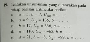 Tentukan unsur-unsur yang ditanyakan pada 
setiap barisan aritmetika berikut. 
a. a=3, b=7, U_101=... 
b. a=9, U_15=135, b=... 
c. b=17, U_21=336, a=... 
d. a=110, U_26=-65, b=... 
e. a=21, b=-8, U_n=-99, n=...