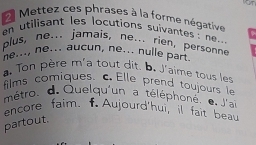 ron 
Mettez ces phrases à la forme négative 
n utilisant les locutions suivantes : ne... 
plus, ne... jamais, ne... rien, personne 
ne..., ne... aucun, ne... nulle part. 
Ton père m'a tout dit. b. J'aime tous les 
films comiques. c Elle prend toujours le 
mêtro. d. Quelqu'un a téléphoné. e J'ai 
encore faim. f Aujourd'hui, il fait beau 
partout.