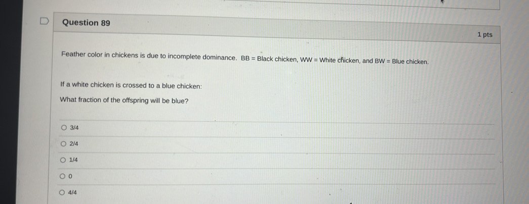 Feather color in chickens is due to incomplete dominance. BB=B lack chicken, WW= 4 White chicken, and BW= Blue chicken.
If a white chicken is crossed to a blue chicken:
What fraction of the offspring will be blue?
3/4
2/4
1/4
0
4/4