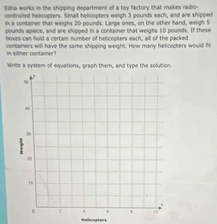 Edna works in the shipping department of a toy factory that makes radio- 
controiled helicopters. Small helicopters weigh 3 pounds each, and are shipped 
in a container that weighs 20 pounds. Large ones, on the other hand, weigh 5
pounds apiece, and are shipped in a container that weighs 10 pounds. If these 
boxes can hold a certain number of helicopters each, all of the packed 
containers will have the same shipping weight. How many helicopters would fit 
in either container? 
Write a system of equations, graph them, and type the solution. 
Helicopters