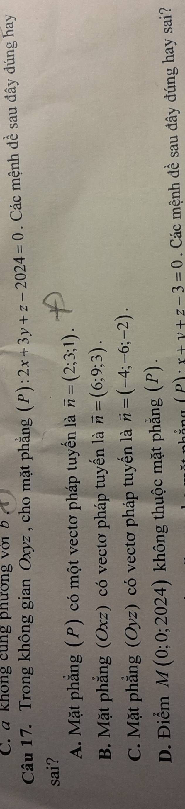 C. a không cung phương với b 
Câu 17. Trong không gian Oxyz , cho mặt phẳng (P): 2x+3y+z-2024=0. Các mệnh đề sau đây đúng hay
sai?
A. Mặt phẳng (P) có một vectơ pháp tuyển là vector n=(2;3;1).
B. Mặt phẳng (Oxz) có vectơ pháp tuyến là vector n=(6;9;3).
C. Mặt phẳng (Oyz) có vectơ pháp tuyến là vector n=(-4;-6;-2).
D. Điểm M(0;0;2024) 0 không thuộc mặt phẳng (P).
D . x+y+z-3=0. Các mệnh đề sau đây đúng hay sai?