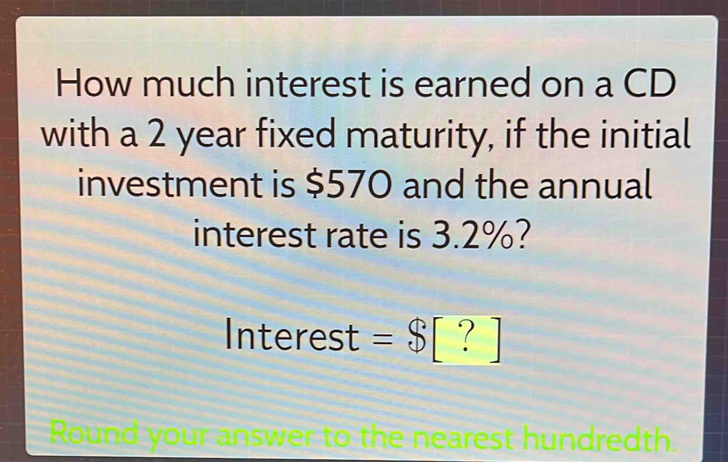 How much interest is earned on a CD 
with a 2 year fixed maturity, if the initial 
investment is $570 and the annual 
interest rate is 3.2%?
| nterest =$[?]
Round your answer to the nearest hundredth.