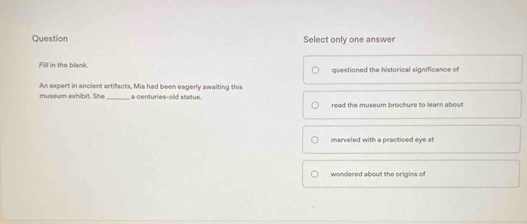 Question Select only one answer
Fill in the blank.
questioned the historical significance of
An expert in ancient artifacts, Mia had been eagerly awaiting this
museum exhibit. She_ a centuries-old statue.
read the museum brochure to learn about
marveled with a practiced eye at
wondered about the origins of