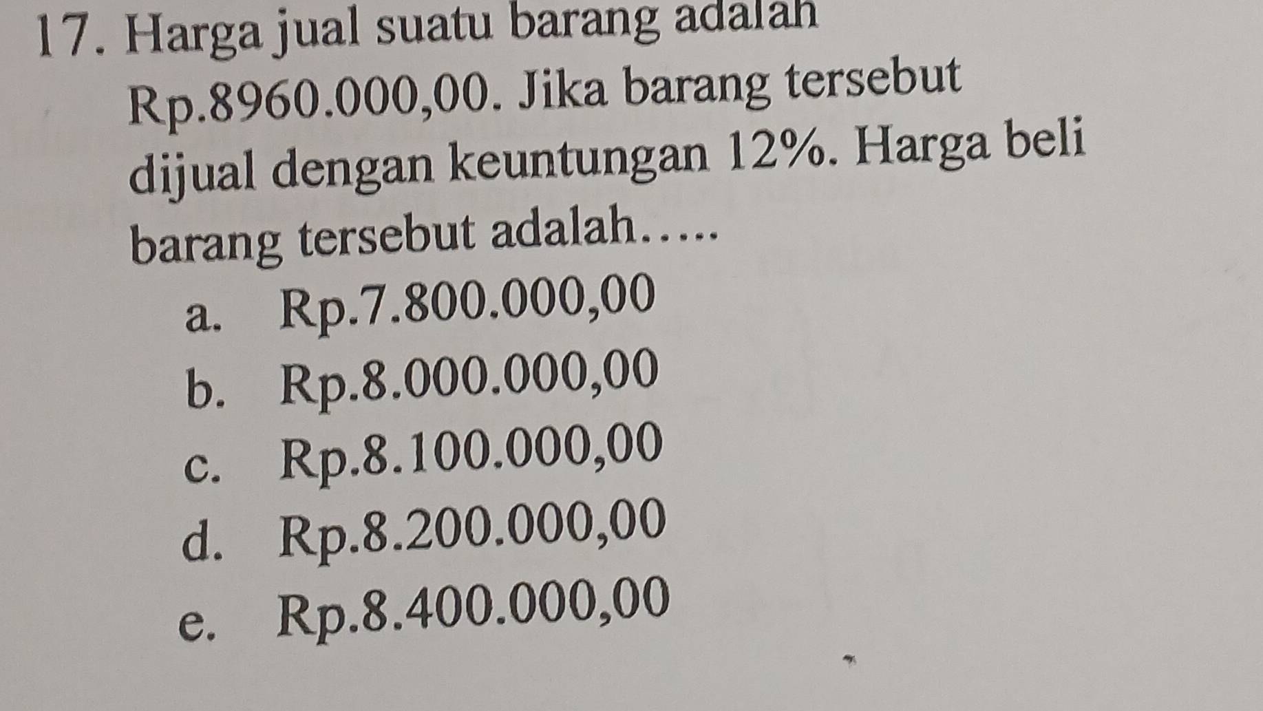 Harga jual suatu barang adalah
Rp.8960.000,00. Jika barang tersebut
dijual dengan keuntungan 12%. Harga beli
barang tersebut adalah…...
a. Rp.7.800.000,00
b. Rp.8.000.000,00
c. Rp.8.100.000,00
d. Rp.8.200.000,00
e. Rp.8.400.000,00