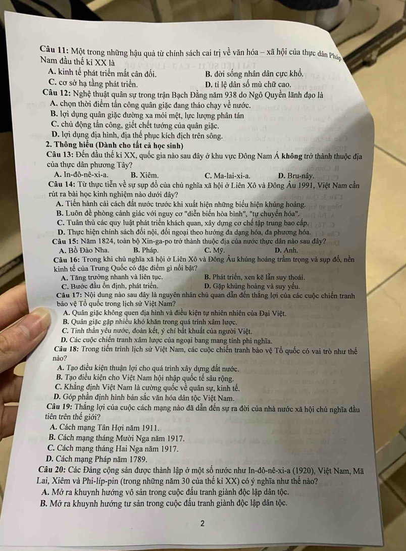 Một trong những hậu quả từ chính sách cai trị về văn hóa - xã hội của thực dân Pháp
Nam đầu thế ki XX là
A. kinh tế phát triển mất cân đối. B. đời sống nhân dân cực khổ.
C. cơ sở hạ tầng phát triển. D. tỉ lệ dân số mù chữ cao.
Câu 12: Nghệ thuật quân sự trong trận Bạch Đằng năm 938 do Ngô Quyền lãnh đạo là
A. chọn thời điểm tấn công quân giặc đang tháo chạy về nước.
B. lợi dụng quân giặc đường xa mỏi mệt, lực lượng phân tán
C. chủ động tấn công, giết chết tướng của quân giặc.
D. lợi dụng địa hình, địa thế phục kích địch trên sông.
2. Thông hiểu (Dành cho tất cả học sinh)
Câu 13: Đến đầu thế kỉ XX, quốc gia nào sau đây ở khu vực Đông Nam Á không trở thành thuộc địa
của thực dân phương Tây?
A. In-đô -nhat e-xi-a B. Xiêm. C. Ma-lai-xi-a. D. Bru-nây.
Câu 14: Từ thực tiễn về sự sụp đồ của chủ nghĩa xã hội ở Liên Xô và Đông Âu 1991, Việt Nam cần
rút ra bài học kinh nghiệm nào dưới đây?
A. Tiến hành cải cách đất nước trước khi xuất hiện những biểu hiện khủng hoảng.
B. Luôn đề phòng cảnh giác với nguy cơ "diễn biến hòa bình", "tự chuyển hóa".
C. Tuân thủ các quy luật phát triển khách quan, xây dựng cơ chế tập trung bao cấp.
D. Thực hiện chính sách đối nội, đối ngoại theo hướng đa dạng hóa, đa phương hóa.
Câu 15: Năm 1824, toàn bộ Xin-ga-po trở thành thuộc địa của nước thực dân nào sau đây?
A. Bồ Đào Nha. B. Pháp. C. Mỹ. D. Anh.
Câu 16: Trong khi chủ nghĩa xã hội ở Liên Xô và Đông Âu khủng hoảng trầm trọng và sụp đồ, nền
kinh tế của Trung Quốc có đặc điểm gì nổi bật?
A. Tăng trưởng nhanh và liên tục. B. Phát triển, xen kẽ lẫn suy thoái.
C. Bước đầu ổn định, phát triển. D. Gặp khủng hoảng và suy yếu.
Câu 17: Nội dung nào sau đây là nguyên nhân chủ quan dẫn đến thắng lợi của các cuộc chiến tranh
bảo vệ Tổ quốc trong lịch sử Việt Nam?
A. Quân giặc không quen địa hình và điều kiện tự nhiên nhiên của Đại Việt,
B. Quân giặc gặp nhiều khó khăn trong quá trình xâm lược.
C. Tinh thần yêu nước, đoàn kết, ý chí bất khuất của người Việt.
D. Các cuộc chiến tranh xâm lược của ngoại bang mang tính phi nghĩa.
Câu 18: Trong tiến trình lịch sử Việt Nam, các cuộc chiến tranh bảo vệ Tổ quốc có vai trò như thế
nào?
A. Tạo điều kiện thuận lợi cho quá trình xây dựng đất nước.
B. Tạo điều kiện cho Việt Nam hội nhập quốc tế sâu rộng.
C. Khẳng định Việt Nam là cường quốc về quân sự, kinh tế.
D. Góp phần định hình bản sắc văn hóa dân tộc Việt Nam.
Câu 19: Thắng lợi của cuộc cách mạng nào đã dẫn đến sự ra đời của nhà nước xã hội chủ nghĩa đầu
tiên trên thế giới?
A. Cách mạng Tân Hợi năm 1911.
B. Cách mạng tháng Mười Nga năm 1917.
C. Cách mạng tháng Hai Nga năm 1917.
D. Cách mạng Pháp năm 1789.
Câu 20: Các Đảng cộng sản được thành lập ở một số nước như In-đô-nê-xi-a (1920), Việt Nam, Mã
Lai, Xiêm và Phi-líp-pin (trong những năm 30 của thế kỉ XX) có ý nghĩa như thế nào?
A. Mở ra khuynh hướng vô sản trong cuộc đấu tranh giành độc lập dân tộc.
B. Mở ra khuynh hướng tư sản trong cuộc đấu tranh giành độc lập dân tộc.
2