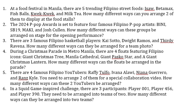 At a food festival in Manila, there are 5 trending Filipino street foods: Isaw, Betamax, 
Fish Balls, Kwek-Kwek, and Milk Tea. How many different ways can you arrange 2 of 
them to display at the food stalls? 
2. The 2024 P-pop Awards is set to feature four famous Filipino P-pop artists: BINI, 
SB19, MAKI, and Josh Cullen. How many different ways can these groups be 
arranged on stage for the opening performance? 
3. There are 3 famous Filipino basketball players: Kai Sotto, Dwight Ramos, and Thirdy 
Ravena. How many different ways can they be arranged for a team photo? 
4. During a Christmas Parade in Metro Manila, there are 4 floats featuring Filipino 
icons: Giant Christmas Tree, Manila Cathedral, Giant Pasko Star, and A Giant 
Christmas Lantern. How many different ways can the floats be arranged in the 
parade? 
5. There are 4 famous Filipino YouTubers: Raffy Tulfo, Ivana Alawi, Niana Guerrero, 
and Ranz Kyle. You need to arrange 2 of them for a special collaboration video. How 
many different ways can these 2 YouTubers be arranged? 
6. In a Squid Game-inspired challenge, there are 3 participants: Player 001, Player 456, 
and Player 390. They need to be arranged into teams of two. How many different 
ways can they be arranged into two teams?