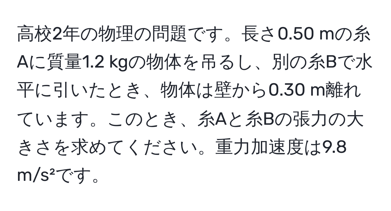 高校2年の物理の問題です。長さ0.50 mの糸Aに質量1.2 kgの物体を吊るし、別の糸Bで水平に引いたとき、物体は壁から0.30 m離れています。このとき、糸Aと糸Bの張力の大きさを求めてください。重力加速度は9.8 m/s²です。