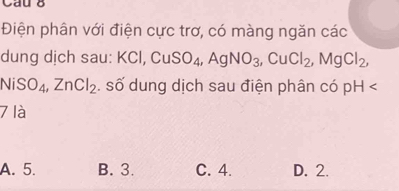 Điện phân với điện cực trơ, có màng ngăn các
dung dịch sau: KCl, CuSO_4, AgNO_3, CuCl_2, MgCl_2,
NiSO_4, ZnCl_2. số dung dịch sau điện phân có pH
7 là
A. 5. B. 3. C. 4. D. 2.