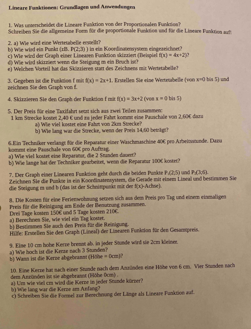 Lineare Funktionen: Grundlagen und Anwendungen
1. Was unterscheidet die Lineare Funktion von der Proportionalen Funktion?
Schreiben Sie die allgemeine Form für die proportionale Funktion und für die Lineare Funktion auf!
2. a) Wie wird eine Wertetabelle erstellt?
b) Wie wird ein Punkt (zB. P(2;3)) in ein Koordinatensystem eingezeichnet?
c) Wie wird der Graph einer Linearen Funktion skizziert (Beispiel f(x)=4x+2) ？
d) Wie wird skizziert wenn die Steigung m ein Bruch ist?
e) Welchen Vorteil hat das Skizzieren statt des Zeichnens mit Wertetabelle?
3. Gegeben ist die Funktion f mit f(x)=2x+1. Erstellen Sie eine Wertetabelle (von x=0 bis 5) und
zeichnen Sie den Graph von f.
4. Skizzieren Sie den Graph der Funktion f mit f(x)=3x+2 (von x=0 bis 5)
5. Der Preis für eine Taxifahrt setzt sich aus zwei Teilen zusammen:
1 km Strecke kostet 2,40 € und zu jeder Fahrt kommt eine Pauschale von 2,60€ dazu
a) Wie viel kostet eine Fahrt von 2km Strecke?
b) Wie lang war die Strecke, wenn der Preis 14,60 beträgt?
6.Ein Techniker verlangt für die Reparatur einer Waschmaschine 40€ pro Arbeitsstunde. Dazu
kommt eine Pauschale von 60€ pro Auftrag.
a) Wie viel kostet eine Reparatur, die 2 Stunden dauert?
b) Wie lange hat der Techniker gearbeitet, wenn die Reparatur 100€ kostet?
7. Der Graph einer Linearen Funktion geht durch die beiden Punkte P_1(2;5) und P_2(3;6).
Zeichnen Sie die Punkte in ein Koordinatensystem, die Gerade mit einem Lineal und bestimmen Sie
die Steigung m und b (das ist der Schnittpunkt mit der f(x)- Achse).
8. Die Kosten für eine Ferienwohnung setzen sich aus dem Preis pro Tag und einem einmaligen
Preis für die Reinigung am Ende der Benutzung zusammen.
Drei Tage kosten 150€ und 5 Tage kosten 210€.
a) Berechnen Sie, wie viel ein Tag kostet.
b) Bestimmen Sie auch den Preis für die Reinigung.
Hilfe: Erstellen Sie den Graph (Lineal) der Linearen Funktion für den Gesamtpreis.
9. Eine 10 cm hohe Kerze brennt ab. in jeder Stunde wird sie 2cm kleiner.
a) Wie hoch ist die Kerze nach 3 Stunden?
b) Wann ist die Kerze abgebrannt (Höhe =0cm) a
10. Eine Kerze hat nach einer Stunde nach dem Anzünden eine Höhe von 6 cm. Vier Stunden nach
dem Anzünden ist sie abgebrannt (Höhe 0cm) .
a) Um wie viel cm wird die Kerze in jeder Stunde kürzer?
b) Wie lang war die Kerze am Anfang?
c) Schreiben Sie die Formel zur Berechnung der Länge als Lineare Funktion auf.