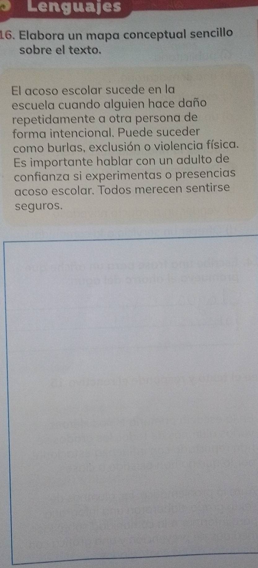 Lenguajes 
16. Elabora un mapa conceptual sencillo 
sobre el texto. 
El acoso escolar sucede en la 
escuela cuando alguien hace daño 
repetidamente a otra persona de 
forma intencional. Puede suceder 
como burlas, exclusión o violencia física. 
Es importante hablar con un adulto de 
confianza si experimentas o presencias 
acoso escolar. Todos merecen sentirse 
seguros.