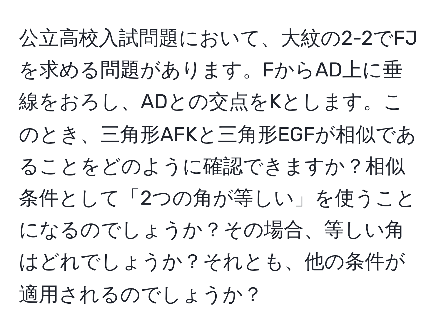 公立高校入試問題において、大紋の2-2でFJを求める問題があります。FからAD上に垂線をおろし、ADとの交点をKとします。このとき、三角形AFKと三角形EGFが相似であることをどのように確認できますか？相似条件として「2つの角が等しい」を使うことになるのでしょうか？その場合、等しい角はどれでしょうか？それとも、他の条件が適用されるのでしょうか？