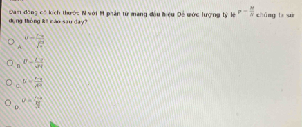 Đám đông có kích thước N với M phần từ mang dầu hiệu Để ước lượng tỷ * Bệ p= M/N  chúng ta sử
dụng thống kê nào sau dây?
A U= (I-v)/sqrt(2) 
B. U= I^P/sqrt(P)q 
C. U= (F-q)/sqrt(p^2q) 
D. U=frac  (f-4t)/fx  fx/sqrt(x) 