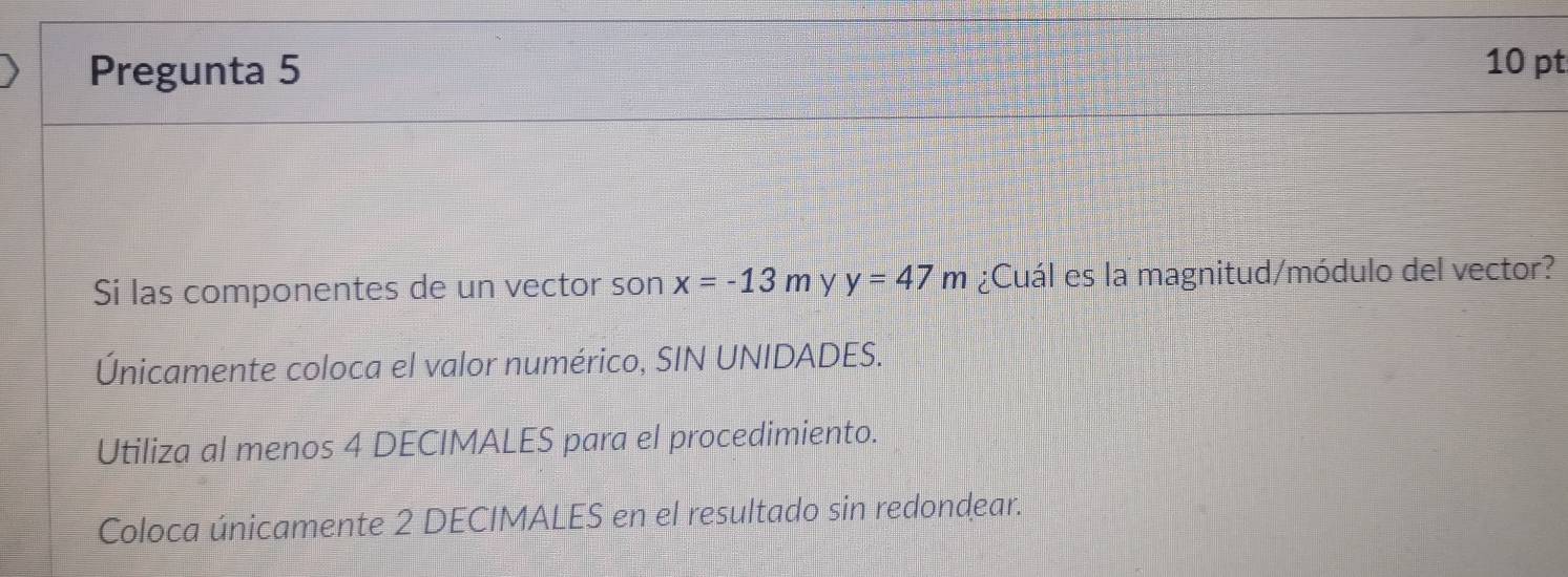 Pregunta 5 10 pt 
Si las componentes de un vector son x=-13m y y=47m ¿Cuál es la magnitud/módulo del vector? 
Únicamente coloca el valor numérico, SIN UNIDADES. 
Utiliza al menos 4 DECIMALES para el procedimiento. 
Coloca únicamente 2 DECIMALES en el resultado sin redondear.