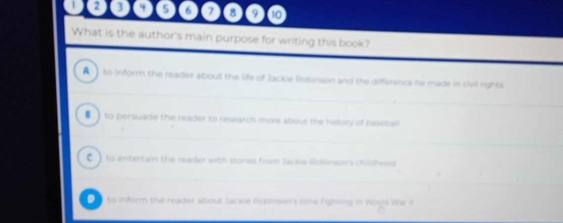 2 3 4 5 6 7 8 9 t0
What is the author's main purpose for writing this book?
A to inform the reader about the life of Jackie Robinson and the difference he made in civll rights
# ) to persuade the reader to research more about the history of baseball
C ) to entertain the reader with stories from Jackle Robimson's childhood
0 to inform the reader about Jackle Robinson's time fighting in Wold War I