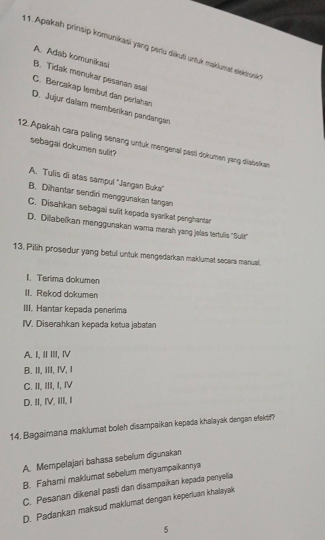 Apakah prinsip komunikasi yang perlu diikuti untuk maklumat elektronik
A. Adab komunikasi
B. Tidak menukar pesanan asal
C. Bercakap lembut dan perlahan
D. Jujur dalam memberikan pandangan
12. Apakah cara paling senang untuk mengenal pasti dokumen yang dilabelkan
sebagai dokumen sulit?
A. Tulis di atas sampul "Jangan Buka"
B. Dihantar sendiri menggunakan tangan
C. Disahkan sebagai sulit kepada syarikat penghantar
D. Dilabelkan menggunakan warna merah yang jelas tertulis “Sulit"
13. Pilih prosedur yang betul untuk mengedarkan maklumat secara manual.
I. Terima dokumen
II. Rekod dokumen
III. Hantar kepada penerima
IV. Diserahkan kepada ketua jabatan
A I, ⅡⅢ,Ⅳ
B. II, III, ⅣV, I
C. II, III, I, IV
D. II,IV, III, I
14. Bagaimana maklumat boleh disampaikan kepada khalayak dengan efektif?
A. Mempelajari bahasa sebelum digunakan
B. Fahami maklumat sebelum menyampaikannya
C. Pesanan dikenal pasti dan disampaikan kepada penyelia
D. Padankan maksud maklumat dengan keperluan khalayak
5