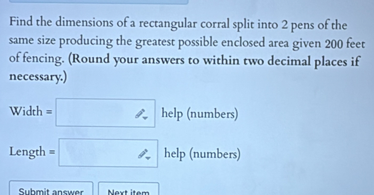 Find the dimensions of a rectangular corral split into 2 pens of the 
same size producing the greatest possible enclosed area given 200 feet
of fencing. (Round your answers to within two decimal places if 
necessary.) 
Width =□ h_6 elp (numbers) 
Length =□ help (numbers) 
Submit answer Next item