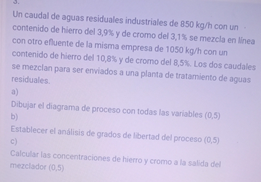 Un caudal de aguas residuales industriales de 850 kg/h con un · 
contenido de hierro del 3,9% y de cromo del 3,1% se mezcla en línea 
con otro efluente de la misma empresa de 1050 kg/h con un 
contenido de hierro del 10,8% y de cromo del 8,5%. Los dos caudales 
se mezclan para ser enviados a una planta de tratamiento de aguas 
residuales. 
a) 
Dibujar el diagrama de proceso con todas las variables (0,5)
b) 
Establecer el análisis de grados de libertad del proceso (0,5)
c) 
Calcular las concentraciones de hierro y cromo a la salida del 
mezclador (0,5)