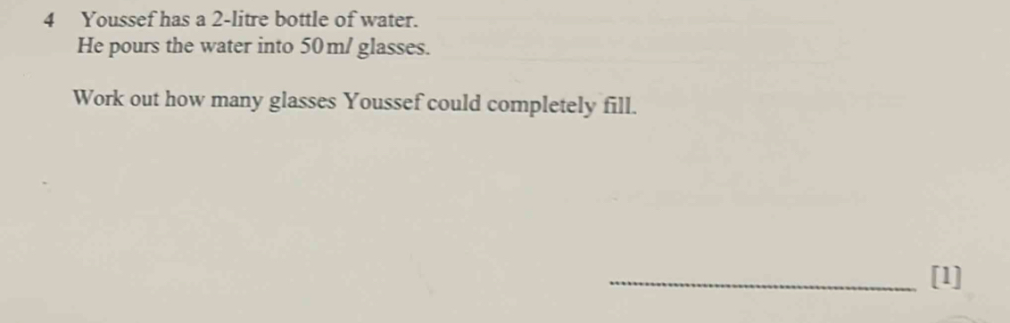 Youssef has a 2-litre bottle of water. 
He pours the water into 50m / glasses. 
Work out how many glasses Youssef could completely fill. 
_[1]