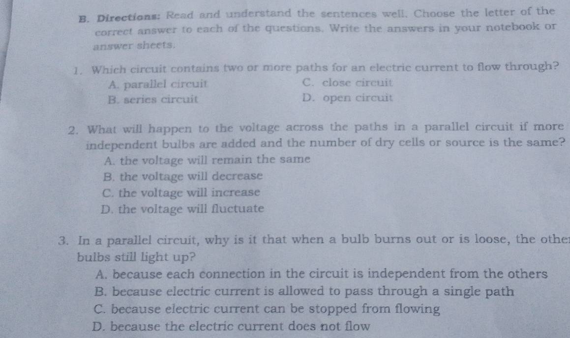 Directions: Read and understand the sentences well. Choose the letter of the
correct answer to each of the questions. Write the answers in your notebook or
answer sheets.
1. Which circuit contains two or more paths for an electric current to flow through?
A. parallel circuit C. close circuit
B. series circuit D. open circuit
2. What will happen to the voltage across the paths in a parallel circuit if more
independent bulbs are added and the number of dry cells or source is the same?
A. the voltage will remain the same
B. the voltage will decrease
C. the voltage will increase
D. the voltage will fluctuate
3. In a parallel circuit, why is it that when a bulb burns out or is loose, the other
bulbs still light up?
A. because each connection in the circuit is independent from the others
B. because electric current is allowed to pass through a single path
C. because electric current can be stopped from flowing
D. because the electric current does not flow