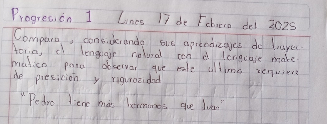 Progres,on 1 Lones 17 de Febrero del 2025 
Compara, cons. derando sus apiendizajes de trayec. 
tor,a, el lengoaje natural con e lenguaje make. 
matico para observar gue este ultimo requiere 
de presicion y rigurozidad 
"Pedro tiene mas hermonos que Juan"