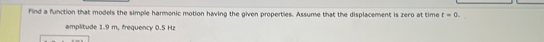 Find a function that models the simple harmonic motion having the given properties. Assume that the displacement is zero at time t=0. 
amplitude 1.9 m, frequency 0.5 Hz