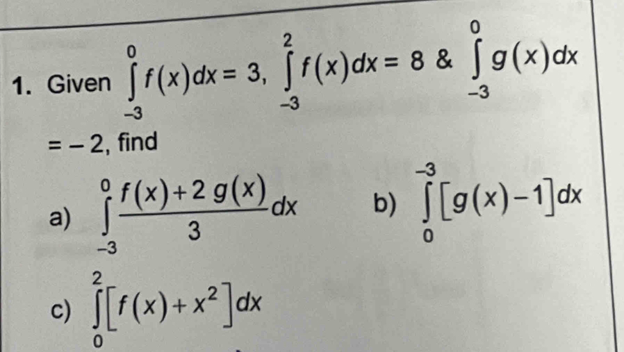 Given ∈tlimits _(-3)^0f(x)dx=3, ∈tlimits _(-3)^2f(x)dx=8 & ∈tlimits _(-3)^0g(x)dx
=-2 , find 
a) ∈tlimits _(-3)^0 (f(x)+2g(x))/3 dx b) ∈tlimits _0^((-3)[g(x)-1]dx
c) ∈tlimits _0^2[f(x)+x^2)]dx