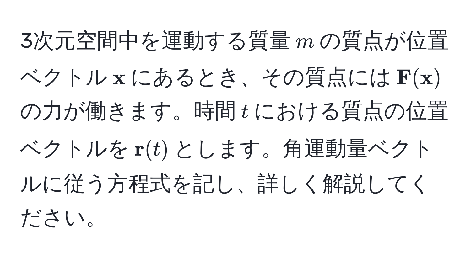 3次元空間中を運動する質量$m$の質点が位置ベクトル$ x$にあるとき、その質点には$ F( x)$の力が働きます。時間$t$における質点の位置ベクトルを$ r(t)$とします。角運動量ベクトルに従う方程式を記し、詳しく解説してください。