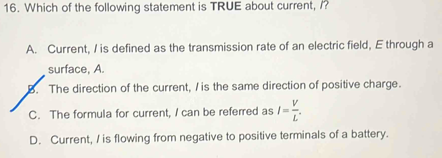 Which of the following statement is TRUE about current, /?
A. Current, I is defined as the transmission rate of an electric field, E through a
surface, A.
B. The direction of the current, / is the same direction of positive charge.
C. The formula for current, I can be referred as I= V/L .
D. Current, / is flowing from negative to positive terminals of a battery.