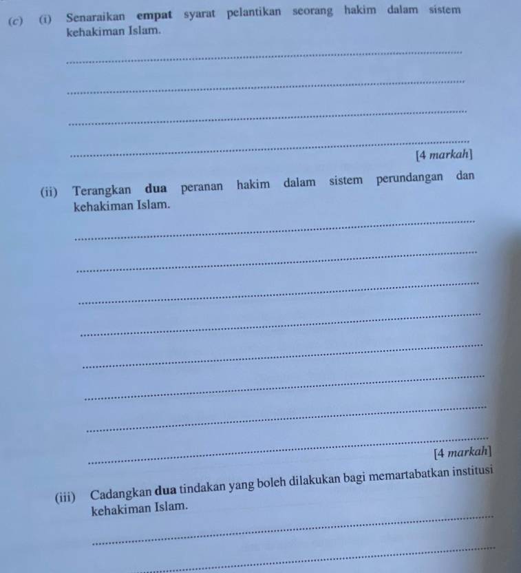 Senaraikan empat syarat pelantikan seorang hakim dalam sistem 
kehakiman Islam. 
_ 
_ 
_ 
_ 
[4 markah] 
(ii) Terangkan dua peranan hakim dalam sistem perundangan dan 
_ 
kehakiman Islam. 
_ 
_ 
_ 
_ 
_ 
_ 
_ 
[4 markah] 
(iii) Cadangkan dua tindakan yang boleh dilakukan bagi memartabatkan institusi 
_ 
kehakiman Islam. 
_