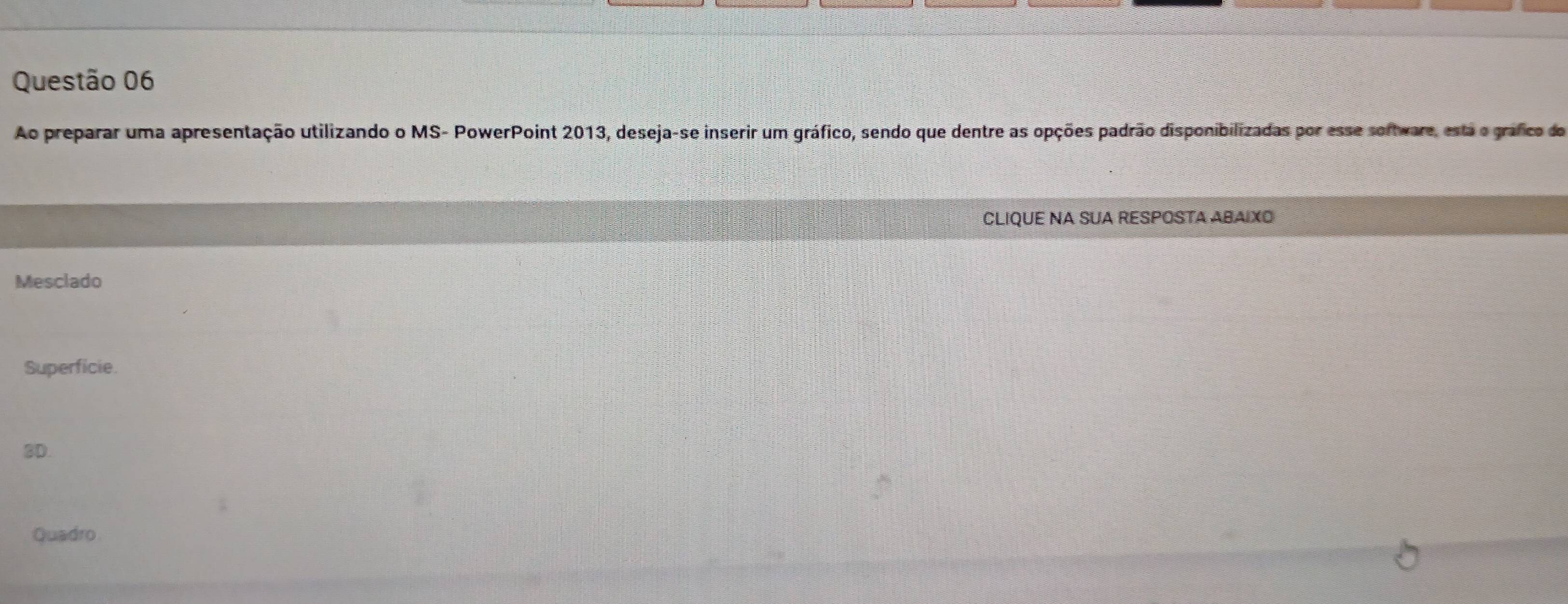 Ao preparar uma apresentação utilizando o MS- PowerPoint 2013, deseja-se inserir um gráfico, sendo que dentre as opções padrão disponibilizadas por esse sortware, esta o gráfico do
CLIQUE NA SUA RESPOSTA ABAIXO
Mesclado
Superficie.
3D.
Quadro