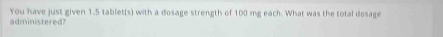 You have just given 1.5 tablet(s) with a dosage strength of 100 mg each. What was the total dosage 
administered?