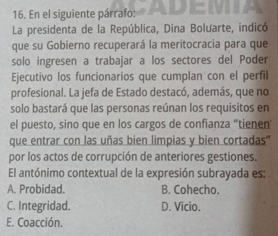 En el siguiente párrafo:
La presidenta de la República, Dina Bolưarte, indicó
que su Gobierno recuperará la meritocracia para que
solo ingresen a trabajar a los sectores del Poder
Ejecutivo los funcionarios que cumplan con el perfil
profesional. La jefa de Estado destacó, además, que no
solo bastará que las personas reúnan los requisitos en
el puesto, sino que en los cargos de confianza “tienen
que entrar con las uñas bien limpias y bien cortadas"
por los actos de corrupción de anteriores gestiones.
El antónimo contextual de la expresión subrayada es:
A. Probidad. B. Cohecho.
C. Integridad. D. Vicio.
E. Coacción.