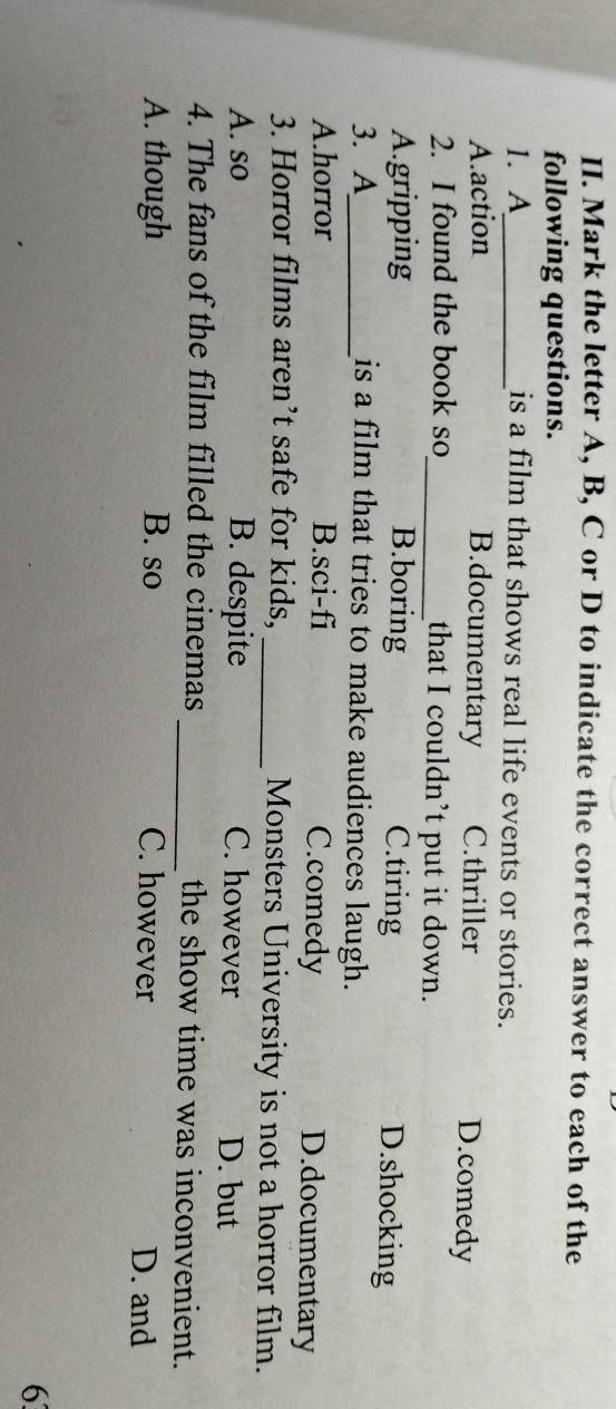 Mark the letter A, B, C or D to indicate the correct answer to each of the
following questions.
1. A_ is a film that shows real life events or stories.
A.action B.documentary C.thriller D.comedy
2. I found the book so_ that I couldn’t put it down.
A.gripping B.boring C.tiring D.shocking
3. A_ is a film that tries to make audiences laugh.
A.horror B.sci-fi D.documentary
C.comedy
3. Horror films aren’t safe for kids, _Monsters University is not a horror film.
A. so B. despite C. however D. but
4. The fans of the film filled the cinemas _the show time was inconvenient.
A. though B. so C. however D. and
6