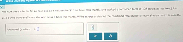 Witing a mult-step equa 
Kira works as a tutor for $9 an hour and as a waitress for $13 an hour. This month, she worked a combined total of 103 hours at her two jobs. 
Let f be the number of hours Kira worked as a tutor this month. Write an expression for the combined total dollar amount she earned this month. 
total earned (in dollars) =□
 □ /□   
×