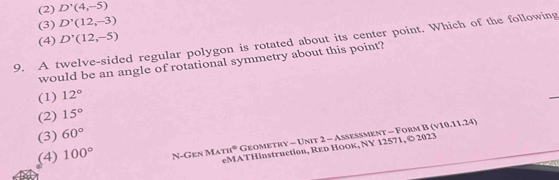 (2) D^,(4,-5)
(3) D'(12,-3)
(4) D^,(12,-5)
9. A twelve-sided regular polygon is rotated about its center point. Which of the following
would be an angle of rotational symmetry about this point?
(1) 12°
(2) 15°
(3) 60°
(4) 100°
N-Gen MATH^( enclosecircle)1 Geometry - Unit 2 - Assessment - Form B (v10.11.24)
eMATHinstruction, RED HOOк, NY 12571, © 2023