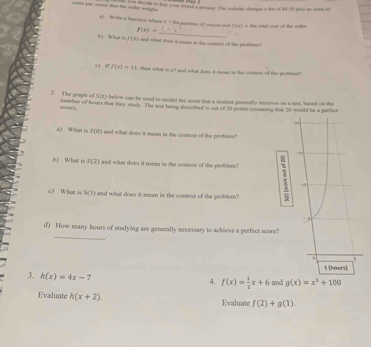 cents per ounce that the order weighs. s that t You decide to buy your friend a present. The website charpes a fee of $4.50 plaa an extra 65
a) Write a function where x= the number of ounces and f(x)= the total cost of the order.
f(x)=
_ 
b) What is f(5) and what does it mean in the context of the problem? 
c) If f(x)=11 , then what is x? and what does it mean in the context of the problem? 
2. The graph of S(t) below can be used to model the score that a student generally receives on a test, based on the 
number of hours that they study. The test being described is out of 20 points (meaning that 20 would be a perfect 
score). 
a) What is S(0) and what does it mean in the context of the problem? 
b) What is S(2) and what does it mean in the context of the problem? 
c) What is S(3) and what does it mean in the context of the problem? 
: 
_ 
d) How many hours of studying are generally necessary to achieve a perfect score? 
_. 
3. h(x)=4x-7
4. f(x)= 1/2 x+6 and g(x)=x^3+100
Evaluate h(x+2). 
Evaluate f(2)+g(1).