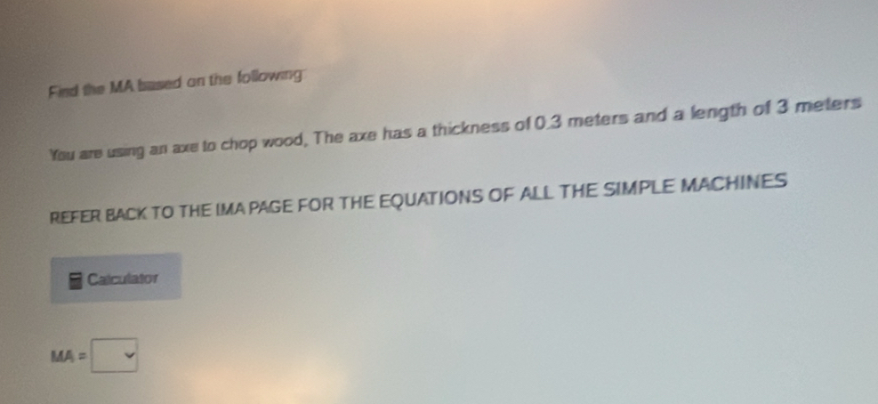 Find the MA based on the following 
You are using an axe to chop wood, The axe has a thickness of 0.3 meters and a length of 3 meters
REFER BACK TO THE IMA PAGE FOR THE EQUATIONS OF ALL THE SIMPLE MACHINES 
Calculator
MA=□