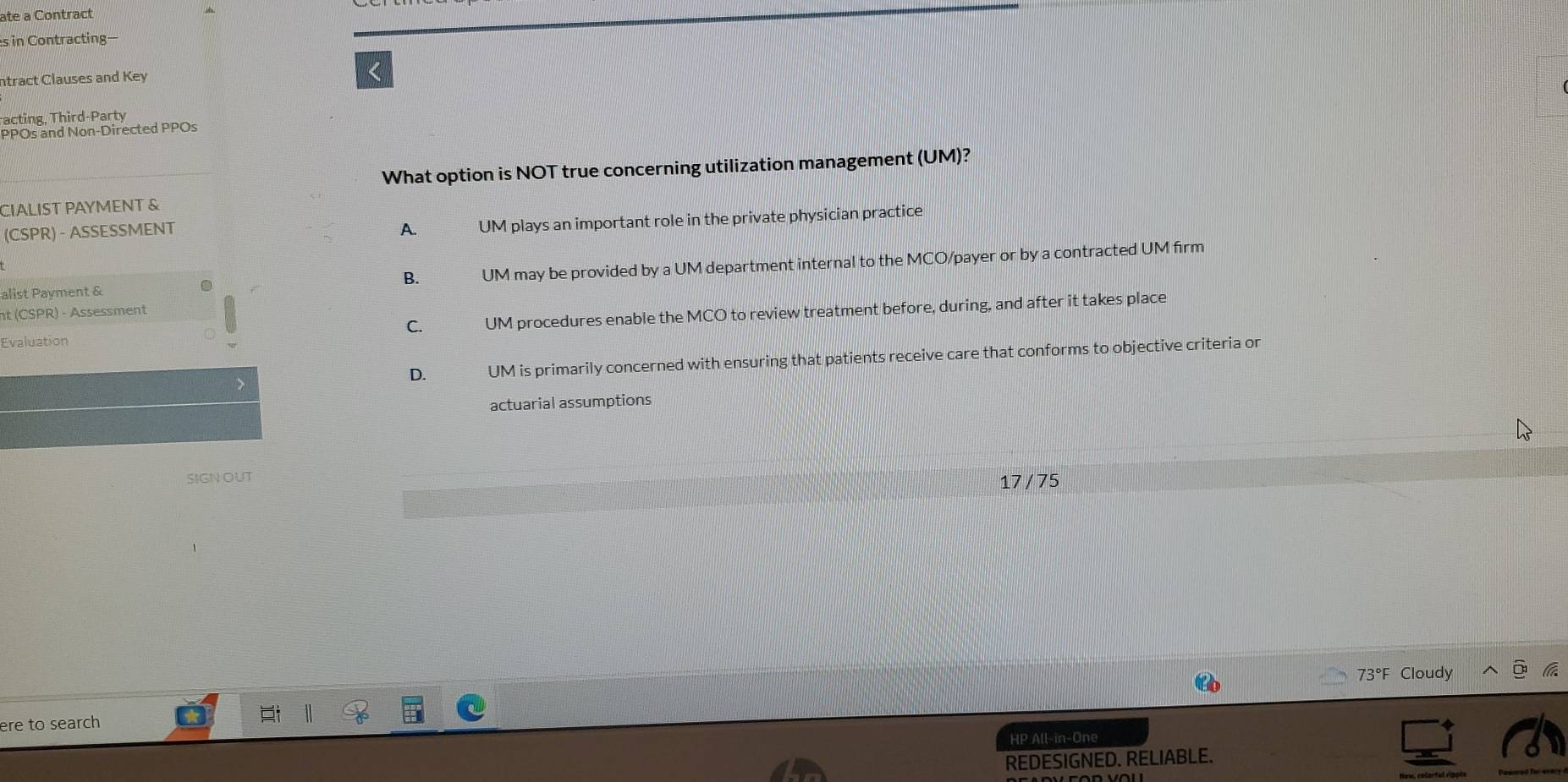 ate a Contract
s in Contracting—
ntract Clauses and Key
<
racting, Third-Party
PPOs and Non-Directed PPOs
What option is NOT true concerning utilization management (UM)?
CIALIST PAYMENT &
(CSPR) - ASSESSMENT  A. UM plays an important role in the private physician practice
B. UM may be provided by a UM department internal to the MCO/payer or by a contracted UM firm
alist Payment &
nt (CSPR) - Assessment
Evaluation C. UM procedures enable the MCO to review treatment before, during, and after it takes place
D. UM is primarily concerned with ensuring that patients receive care that conforms to objective criteria or
actuarial assumptions
SIGN OUT
17 / 75
73°F Cloudy
ere to search
HP All-in-One
REDESIGNED. RELIABLE.