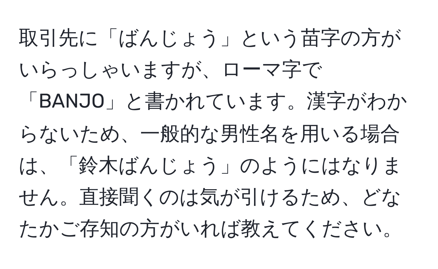 取引先に「ばんじょう」という苗字の方がいらっしゃいますが、ローマ字で「BANJO」と書かれています。漢字がわからないため、一般的な男性名を用いる場合は、「鈴木ばんじょう」のようにはなりません。直接聞くのは気が引けるため、どなたかご存知の方がいれば教えてください。