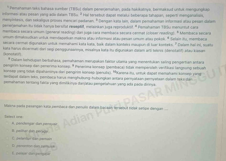 ¹ Pemahaman teks bahasa sumber (TBSu) dalam penerjemahan, pada hakikatnya, bermaksud untuk mengungkap
informasi atau pesan yang ada dalam TBSu. ² Hal tersebut dapat melalui beberapa tahapan, seperti menganalisis,
menyintesis, dan sekaligus proses mencari padanan. ^3 Dengan kata lain, dalam pemahaman informasi atau pesan dalam
penerjemahan itu tidak hanya bersifat reseptif, melainkan juga reproduktif. 4 Pemahaman TBSu menuntut cara
membaca secara umum (general reading) dan juga cara membaca secara cermat (closer reading). º Membaca secara
umum dimaksudkan untuk mendapatkan makna atau informasi atau pesan umum atau pokok. ^6 Selain itu, membaca
secara cermat digunakan untuk memahami kata kata, baik dalam konteks maupun di luar konteks. ⁷ Dalam hal ini, suatu
kata harus dicermati dari segi penggunaannya, misalnya kata itu digunakan dalam arti teknis (denotatif) atau kiasan
(konotatif).
* Dalam kehidupan berbahasa, pemahaman merupakan faktor utama yang menentukan saling pengertian antara
pengirim konsep dan penerima konsep. º Penerima konsep (pembaca) tidak memperoleh verifikasi langsung sebuah
konsep yang tidak dipahaminya dari pengirim konsep (penulis). 10 Karena itu, untuk dapat memahami konsep yang
terdapat dalam teks, pembaca harus menghubung-hubungkan antara pernyataan pernyataan dalam teks dan
pemahaman tentang fakta yang dimilikinya dan/atau pengetahuan yang ada pada dirinya.
Makna pada pasangan kata pembaca dan penulis dalam bacaan tersebut tidak setipe dengan ....
Select one:
A. pendengar dan pensyair
B. pelihat dan peraga
C. pelantun dan pemain
D. penonton dan pemusik
E. pelajar dan pengajar