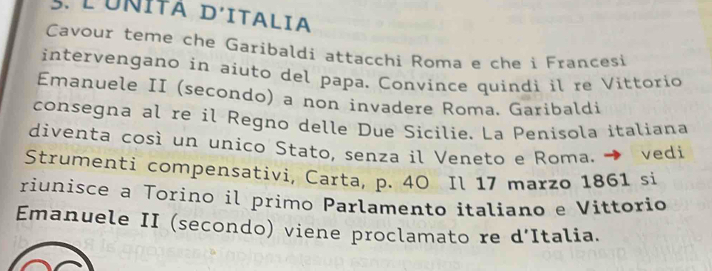 LUNÍTA D'ITALia 
Cavour teme che Garibaldi attacchi Roma e che i Francesi 
intervengano in aiuto del papa. Convince quindi il re Vittorio 
Emanuele II (secondo) a non invadere Roma. Garibaldi 
consegna al re il Regno delle Due Sicilie. La Penisola italiana 
diventa così un unico Stato, senza il Veneto e Roma. → vedi 
Strumenti compensativi, Carta, p. 40 Il 17 marzo 1861 si 
riunisce a Torino il primo Parlamento italiano e Vittorio 
Emanuele II (secondo) viene proclamato re d'Italia.