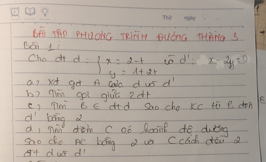 BAI TAP PHUOKG TRinH DUbrG THANa 3 
Bái 1 : 
cod x-2y=0
Cho off d.  x=2-t u=1+tendarray. y=1+2t
a? xd get A Caia d ud d 
b) Tim goi giua 2o+ 
c) Tim B E d+d Sao cho Kc tú B den F 
d bing d 
d, iim diki c aó boan do duing 
sao cho be bāng Q ua Ccácn dòu a 
a+ duā dì