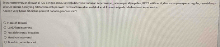 Seorang perempuan dirawat di IGD dengan asma. Setelah diberikan tindakan keperawatan, jalan napas klien paten, RR 22 kali/menit, dan irama pernapasan reguler, sesuai dengan
seluruh kriteria hasil yang ditetapkan oleh perawat. Perawat kemudian melakukan dokumentasi pada tabel evaluasi keperawatan.
Apakah yang harus dituliskan perawat pada bagian ‘analisis’?
Masalah teratasi
Lanjutkan Intervensi
Masalah teratasi sebagian
Hentikan intervensi
Masalah belum teratasi