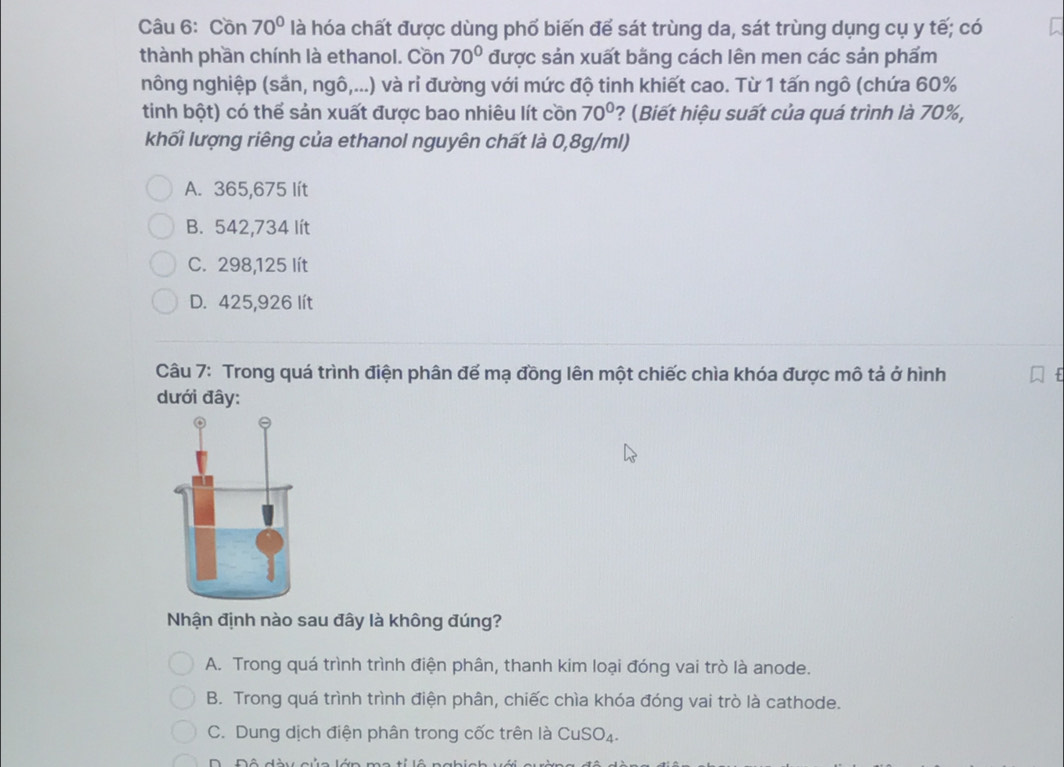 Cồn 70° là hóa chất được dùng phố biến để sát trùng da, sát trùng dụng cụ y tế; có
thành phần chính là ethanol. Cồn 70° được sản xuất bằng cách lên men các sản phẩm
nông nghiệp (sắn, ngô,...) và ri đường với mức độ tinh khiết cao. Từ 1 tấn ngô (chứa 60%
tinh bột) có thể sản xuất được bao nhiêu lít cồn 70° ? (Biết hiệu suất của quá trình là 70%,
khối lượng riêng của ethanol nguyên chất là 0,8g/ml)
A. 365,675 lít
B. 542,734 lít
C. 298,125 lít
D. 425,926 lít
Câu 7: Trong quá trình điện phân đế mạ đồng lên một chiếc chìa khóa được mô tả ở hình
dưới đây:
Nhận định nào sau đây là không đúng?
A. Trong quá trình trình điện phân, thanh kim loại đóng vai trò là anode.
B. Trong quá trình trình điện phân, chiếc chìa khóa đóng vai trò là cathode.
C. Dung dịch điện phân trong cốc trên là CuSO_4. 
D Đô đày c